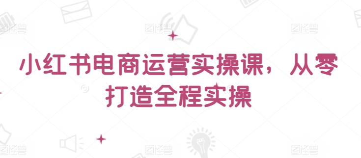 小红书电商运营实操课，​从零打造全程实操-小才子资源