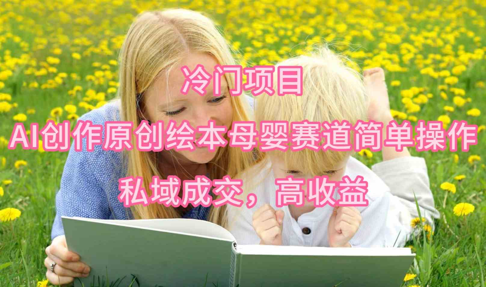 （9726期）冷门项目，AI创作原创绘本母婴赛道简单操作，私域成交，高收益-小才子资源