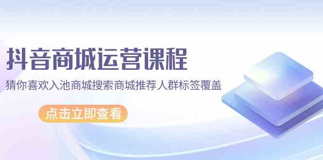 抖音商城运营课程，猜你喜欢入池商城搜索商城推荐人群标签覆盖（67节课）-小才子资源