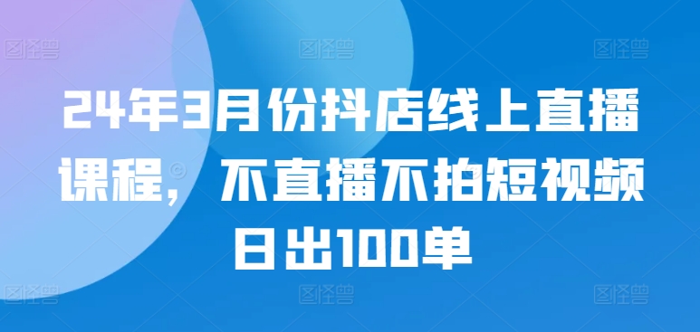 24年3月份抖店线上直播课程，不直播不拍短视频日出100单-小才子资源