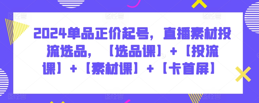 2024单品正价起号，直播素材投流选品，【选品课】+【投流课】+【素材课】+【卡首屏】-小才子资源