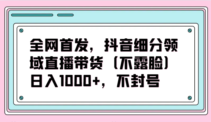 全网首发，抖音细分领域直播带货（不露脸）项目，日入1000+，不封号-小才子资源