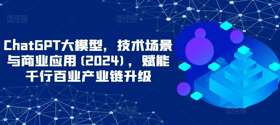 ChatGPT大模型，技术场景与商业应用(2024)，赋能千行百业产业链升级-小才子资源