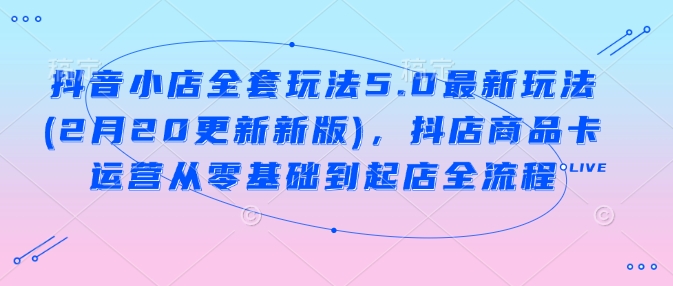 抖音小店全套玩法5.0最新玩法(2月20更新新版)，抖店商品卡运营从零基础到起店全流程-小才子资源