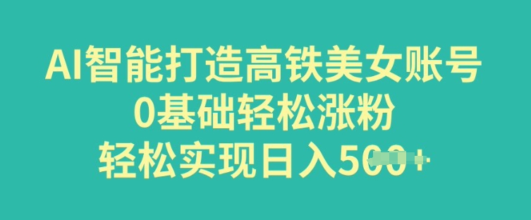 AI智能打造高铁美女账号，0基础轻松涨粉，轻松实现日入多张-小才子资源